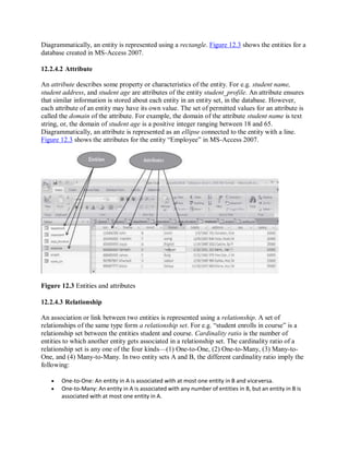 Diagrammatically, an entity is represented using a rectangle. Figure 12.3 shows the entities for a
database created in MS-Access 2007.
12.2.4.2 Attribute
An attribute describes some property or characteristics of the entity. For e.g. student name,
student address, and student age are attributes of the entity student_profile. An attribute ensures
that similar information is stored about each entity in an entity set, in the database. However,
each attribute of an entity may have its own value. The set of permitted values for an attribute is
called the domain of the attribute. For example, the domain of the attribute student name is text
string, or, the domain of student age is a positive integer ranging between 18 and 65.
Diagrammatically, an attribute is represented as an ellipse connected to the entity with a line.
Figure 12.3 shows the attributes for the entity “Employee” in MS-Access 2007.
Figure 12.3 Entities and attributes
12.2.4.3 Relationship
An association or link between two entities is represented using a relationship. A set of
relationships of the same type form a relationship set. For e.g. “student enrolls in course” is a
relationship set between the entities student and course. Cardinality ratio is the number of
entities to which another entity gets associated in a relationship set. The cardinality ratio of a
relationship set is any one of the four kinds—(1) One-to-One, (2) One-to-Many, (3) Many-to-
One, and (4) Many-to-Many. In two entity sets A and B, the different cardinality ratio imply the
following:
 One-to-One: An entity in A is associated with at most one entity in B and viceversa.
 One-to-Many: An entity in A is associated with any number of entities in B, but an entity in B is
associated with at most one entity in A.
 