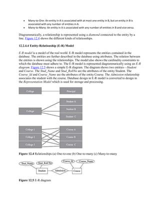  Many-to-One: An entity in A is associated with at most one entity in B, but an entity in B is
associated with any number of entities in A.
 Many-to-Many: An entity in A is associated with any number of entities in B and vice versa.
Diagrammatically, a relationship is represented using a diamond connected to the entity by a
line. Figure 12.4 shows the different kinds of relationships.
12.2.4.4 Entity-Relationship (E-R) Model
E-R model is a model of the real world. E-R model represents the entities contained in the
database. The entities are further described in the database using attributes. The relation between
the entities is shown using the relationships. The model also shows the cardinality constraints to
which the database must adhere to. The E-R model is represented diagrammatically using an E-R
diagram. Figure 12.5 shows a simple E-R diagram. The diagram shows two entities—Student
and Course. The Stud_Name and Stud_RollNo are the attributes of the entity Student. The
Course_Id and Course_Name are the attributes of the entity Course. The Admission relationship
associates the student with the course. Database design in E-R model is converted to design in
the Representation Model which is used for storage and processing.
Figure 12.4 Relationships (a) One-to-one (b) One-to-many (c) Many-to-many
Figure 12.5 E-R diagram
 