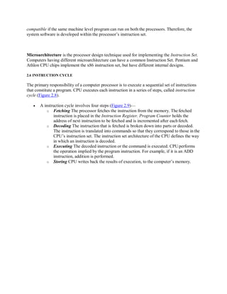 compatible if the same machine level program can run on both the processors. Therefore, the
system software is developed within the processor’s instruction set.
Microarchitecture is the processor design technique used for implementing the Instruction Set.
Computers having different microarchitecture can have a common Instruction Set. Pentium and
Athlon CPU chips implement the x86 instruction set, but have different internal designs.
2.6 INSTRUCTION CYCLE
The primary responsibility of a computer processor is to execute a sequential set of instructions
that constitute a program. CPU executes each instruction in a series of steps, called instruction
cycle (Figure 2.8).
 A instruction cycle involves four steps (Figure 2.9)—
o Fetching The processor fetches the instruction from the memory. The fetched
instruction is placed in the Instruction Register. Program Counter holds the
address of next instruction to be fetched and is incremented after each fetch.
o Decoding The instruction that is fetched is broken down into parts or decoded.
The instruction is translated into commands so that they correspond to those in the
CPU’s instruction set. The instruction set architecture of the CPU defines the way
in which an instruction is decoded.
o Executing The decoded instruction or the command is executed. CPU performs
the operation implied by the program instruction. For example, if it is an ADD
instruction, addition is performed.
o Storing CPU writes back the results of execution, to the computer’s memory.
 