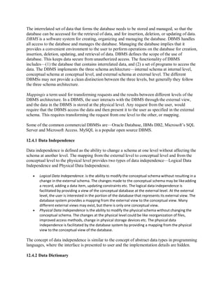 The interrelated set of data that forms the database needs to be stored and managed, so that the
database can be accessed for the retrieval of data, and for insertion, deletion, or updating of data.
DBMS is a software system for creating, organizing and managing the database. DBMS handles
all access to the database and manages the database. Managing the database implies that it
provides a convenient environment to the user to perform operations on the database for creation,
insertion, deletion, updating, and retrieval of data. DBMS defines the scope of the use of
database. This keeps data secure from unauthorized access. The functionality of DBMS
includes—(1) the database that contains interrelated data, and (2) a set of programs to access the
data. The DBMS implements the three schema architecture—internal schema at internal level,
conceptual schema at conceptual level, and external schema at external level. The different
DBMSs may not provide a clean distinction between the three levels, but generally they follow
the three schema architecture.
Mappingis a term used for transforming requests and the results between different levels of the
DBMS architecture. In a DBMS, the user interacts with the DBMS through the external view,
and the data in the DBMS is stored at the physical level. Any request from the user, would
require that the DBMS access the data and then present it to the user as specified in the external
schema. This requires transforming the request from one level to the other, or mapping.
Some of the common commercial DBMSs are—Oracle Database, IBMs DB2, Microsoft’s SQL
Server and Microsoft Access. MySQL is a popular open source DBMS.
12.4.1 Data Independence
Data independence is defined as the ability to change a schema at one level without affecting the
schema at another level. The mapping from the external level to conceptual level and from the
conceptual level to the physical level provides two types of data independence—Logical Data
Independence and Physical Data Independence.
 Logical Data Independence. is the ability to modify the conceptual schema without resulting in a
change in the external schema. The changes made to the conceptual schema may be likeadding
a record, adding a data item, updating constraints etc. The logical data independence is
facilitated by providing a view of the conceptual database at the external level. At the external
level, the user is interested in the portion of the database that represents its external view. The
database system provides a mapping from the external view to the conceptual view. Many
different external views may exist, but there is only one conceptual view.
 Physical Data Independence is the ability to modify the physical schema without changing the
conceptual schema. The changes at the physical level could be like reorganization of files,
improved access methods, change in physical storage devices etc. The physical data
independence is facilitated by the database system by providing a mapping from the physical
view to the conceptual view of the database.
The concept of data independence is similar to the concept of abstract data types in programming
languages, where the interface is presented to user and the implementation details are hidden.
12.4.2 Data Dictionary
 