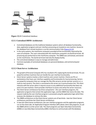 Figure 12.11 Centralized database
12.5.1 Centralized DBMS Architecture
 Centralized databases are the traditional database systems where all database functionality,
data, application program and user interface processing are located on one machine. Access to
the database from remote locations is via the communication links (Figure 12.11).
 In the early systems, the mainframe computers provided all the functionality required by the
users of computer. The users interacted with the mainframe computers via dumb terminals. All
processing was performed on the mainframe computer. The DBMS was centralized, and stored
on the mainframes. The dumb terminals had only the display facility.
 The centralized database is easy to manage and administer.
 Common examples of centralized databases are personal database, and centralcomputer
database.
12.5.2 Client-Server Architecture
 The growth of Personal Computer (PC) has resulted in PCs replacing the dumb terminals. PCs are
powerful and fast machines that can handle the user interface functionality.
 Client-Server systems involve a client machine and a server machine. Clients are PCs or
workstations that have user interface capability and functionality for local processing. Servers
are powerful computers that can manage the files (file servers), printer (printer servers), or, e-
mails (e-mail servers). The client is connected to the server via a communication link. The client
interacts with the server when it requires access to any additional functionality that does not
exist in its own machine. Client provides interfaces to access and utilize the server resources.
 The Client-Server architecture has three components—the user interface programs, the
application programs that contain the application logic, and the DBMS that stores the data. The
request made by the user interface program is processed using the application logic which then
accesses the database to retrieve the data.
 The DBMS architecture on the Client-Server systems are of two kinds—two-tier Client-Server
architecture and three-tier Client-Server architecture.
 In two-tier Client-Server architecture, the user interface programs and the application programs
run on the client side. An Application Program Interface (API) allows client side programs, to call
the DBMS which is at the server side. The client programs use Open Data Base Connectivity
(ODBC) or Java Data Base Connectivity (JDBC) interfaces to communicate with thedatabase.
 