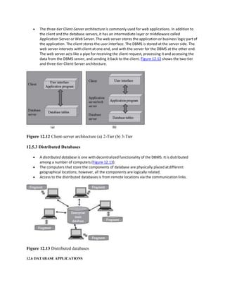  The three-tier Client-Server architecture is commonly used for web applications. In addition to
the client and the database servers, it has an intermediate layer or middleware called
Application Server or Web Server. The web server stores the application or business logic part of
the application. The client stores the user interface. The DBMS is stored at the server side. The
web server interacts with client at one end, and with the server for the DBMS at the other end.
The web server acts like a pipe for receiving the client request, processing it and accessing the
data from the DBMS server, and sending it back to the client. Figure 12.12 shows the two-tier
and three-tier Client-Server architecture.
Figure 12.12 Client-server architecture (a) 2-Tier (b) 3-Tier
12.5.3 Distributed Databases
 A distributed database is one with decentralized functionality of the DBMS. It is distributed
among a number of computers (Figure 12.13).
 The computers that store the components of database are physically placed atdifferent
geographical locations; however, all the components are logically related.
 Access to the distributed databases is from remote locations via the communicationlinks.
Figure 12.13 Distributed databases
12.6 DATABASE APPLICATIONS
 