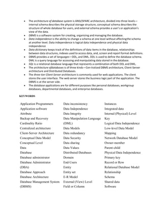  The architecture of database system is ANSI/SPARC architecture, divided into three levels—
internal schema describes the physical storage structure, conceptual schema describes the
structure of whole database for users, and external schema provides a user’s or application’s
view of the data.
 DBMS is a software system for creating, organizing and managing the database.
 Data independence is the ability to change a schema at one level without affectingthe schema
at another level. Data independence is logical data independence and physical data
independence
 Data dictionary keeps track of the definitions of data items in the database, relationships
between data structures, indexes used to access data, and, screen and report format definitions.
 DBMS provides a set of languages—DDL, and DML. DDL is used to define the database schema.
DML is a query language for accessing and manipulating data stored in the database.
 SQL is a relational database language that represents a combination of both DDL and DML.
 The architecture ofdatabases is of three kinds—Cen-tralized DBMS architecture, Client-Server
architecture and Distributed Databases.
 The three-tier Client-Server architecture is commonly used for web applications. The client
stores the user interface. The web server stores the business logic part of the application. The
DBMS is at the server side.
 The database applications are for different purposes like personal databases, workgroup
databases, departmental databases, and enterprise databases.
KEYWORDS
Application Programmers Data inconsistency Instances
Application software Data Independence Integrated data
Attribute Data Integrity Internal (Physical) Level
Backup and Recovery Data Manipulation Language Key
Cardinality Ratio (DML) Logical Data Independence
Centralized architecture Data Models Low-level Data Model
Client-Server Architecture Data redundancy Mapping
Conceptual Data Model Data Security Network Database Model
Conceptual Level Data sharing Owner-member
Data Data Values Parent-child
Database Distributed Databases Physical Data Independence
Database administrator Domain Primary key
Database Administrator End-Users Record or Row
(DBA) Entity Relational Database Model
Database Approach Entity set Relationship
Database Architecture E-R Model Schema
Database Management System External (View) Level Shared data
(DBMS) Field or Column Software
 