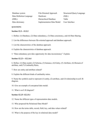 Database system File-Oriented Approach Structured Query Language
Data Definition Language Hardware (SQL)
(DDL) Hierarchical Database Table
Data dictionary Implementation Data Model User Interface
QUESTIONS
Section 12.2—12.2.2
1. Define: (1) Database, (2) Data redundancy, (3) Data consistency, and (4) Data Sharing.
2. List the differences between file-oriented approach and database approach.
3. List the characteristics of the database approach.
4. Explain the characteristics of database approach.
5. “Data redundancy provides opportunity for data inconsistency”. Explain.
Section 12.2.3—12.2.4.4
6. Define: (1) Data model, (2) Schema, (3) Instance, (4) Entity, (5) Attribute, (6) Domain of
attribute, and (7) Cardinality Ratio.
7. How are entity and attribute related?
8. Explain the different kinds of cardinality ratios.
9. Name the symbols used to represent (1) entity, (2) attribute, and (3) relationship in anE-R
diagram.
10. Give an example of conceptual data model.
11. What is an E-R diagram?
Section 12.2.5–12.2.5.1
12. Name the different types of representation data models.
13. Who proposed the Relational Data Model?
14. How are the terms table, record, field, key, and data values related?
15. What is the purpose of the key in relational data model?
 