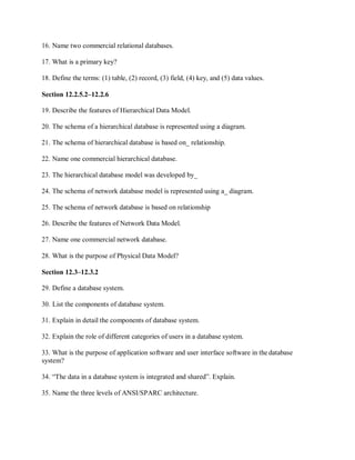 16. Name two commercial relational databases.
17. What is a primary key?
18. Define the terms: (1) table, (2) record, (3) field, (4) key, and (5) data values.
Section 12.2.5.2–12.2.6
19. Describe the features of Hierarchical Data Model.
20. The schema of a hierarchical database is represented using a diagram.
21. The schema of hierarchical database is based on_ relationship.
22. Name one commercial hierarchical database.
23. The hierarchical database model was developed by_
24. The schema of network database model is represented using a_ diagram.
25. The schema of network database is based on relationship
26. Describe the features of Network Data Model.
27. Name one commercial network database.
28. What is the purpose of Physical Data Model?
Section 12.3–12.3.2
29. Define a database system.
30. List the components of database system.
31. Explain in detail the components of database system.
32. Explain the role of different categories of users in a database system.
33. What is the purpose of application software and user interface software in the database
system?
34. “The data in a database system is integrated and shared”. Explain.
35. Name the three levels of ANSI/SPARC architecture.
 