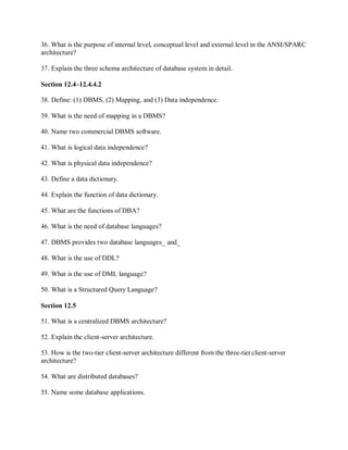 36. What is the purpose of internal level, conceptual level and external level in the ANSI/SPARC
architecture?
37. Explain the three schema architecture of database system in detail.
Section 12.4–12.4.4.2
38. Define: (1) DBMS, (2) Mapping, and (3) Data independence.
39. What is the need of mapping in a DBMS?
40. Name two commercial DBMS software.
41. What is logical data independence?
42. What is physical data independence?
43. Define a data dictionary.
44. Explain the function of data dictionary.
45. What are the functions of DBA?
46. What is the need of database languages?
47. DBMS provides two database languages_ and_
48. What is the use of DDL?
49. What is the use of DML language?
50. What is a Structured Query Language?
Section 12.5
51. What is a centralized DBMS architecture?
52. Explain the client-server architecture.
53. How is the two-tier client-server architecture different from the three-tierclient-server
architecture?
54. What are distributed databases?
55. Name some database applications.
 