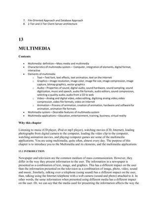 7. File-Oriented Approach and Database Approach
8. 2-Tier and 3-Tier Client-Server architecture
13
MULTIMEDIA
Contents
 Multimedia: definition—Mass media and multimedia
 Characteristics of multimedia system— Computer, integration of elements, digital format,
interactive
 Elements of multimedia
o Text—Text font, text effects, text animation, text on the Internet
o Graphics—Image resolution, image color, image file size, image compression, image
capture, bitmap graphics, vector graphics
o Audio—Properties of sound, digital audio, sound hardware, sound sampling, sound
digitization, music and speech, audio file formats, audio editors, sound compression,
selecting a quality audio, audio from a CD to web
o Video—Analog and digital video, video editing, digitizing analog video,video
compression, video file formats, video on Internet
o Animation—Process of animation, creation of animation, hardware and softwarefor
animation, animation file formats
 Multimedia system—Desirable features of multimedia system
 Multimedia applications—Education, entertainment, training, business, virtual reality
Why this chapter
Listening to music (CD player, iPod or mp3 player), watching movies (CD, Internet), loading
photographs from digital camera to the computer, loading the video clip to the computer,
watching animation movies, and playing computer games are some of the multimedia
applications. You are using multimedia, quite often, almost every day. The purpose of this
chapter is to introduce you to the Multimedia and its elements, and the multimedia applications.
13.1 INTRODUCTION
Newspaper and television are the common medium of mass communication. However, they
differ in the way they present information to the user. The information in a newspaper is
presented as a combination of text, image, and graphics. This has a different impact on the user
than the information presented on the television as a combination of image, photo, video, sound
and music. Similarly, talking over a telephone (using sound) has a different impact on the user,
than, talking using the Internet telephone with a web camera (sound and photo) attached to it. In
other words, the same information when presented using different media has a different impact
on the user. Or, we can say that the media used for presenting the information affects the way the
 