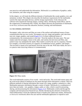 user perceives and understands the information. Multimedia is a combination of graphics, audio,
text, animation, and video using the computer.
In this chapter, we will study the different elements of multimedia like sound, graphics, text, and
animation, in detail. This chapter also describes the hardware requirements for the multimedia
systems like input and output devices, and the storage requirements. It also discusses the
software tools required for drawing images, creating videos, introducing sound effects, and for
the compression of multimedia files. Finally, the chapter discusses the penetration of multimedia
in our lives, in diverse areas like education, business, training, and entertainment.
13.2 MULTIMEDIA: DEFINITION
Newspaper, radio, television and films are some of the earliest and traditional means of mass
communication that use mass media. Newspapers use text, image and graphics, and, television
uses text, image, graphics, and sound (Figure 13.1). In these traditional means of
communication, the communication is one-way—from the media to the mass users. The user
simply reads the newspaper, listens to the radio, and watches the television and films, and,
cannot in any way manipulate the media. Mass media is used by the user in a sequence, linearly.
For example, a text book consists of a sequence of combination of text, graphics, and images.
The text book is meant to be read linearly from the start to the end. With mass media, the user is
in a passive state (receiving whatever is communicated).
Figure 13.1 Mass media
The word multimedia consists of two words—multi and media. The word multi means many and
the word media (plural of medium) are the means through which information is shared. There are
different mediums of sharing information like sound, text, image, graphics, animation or video.
Multimedia represents information through a variety of media. Multimedia is a combination of
more than one media—text, graphics, images, audio, or video, which is used for presenting,
sharing, and disseminating the information (Figure 13.2). Multimedia is delivered through the
computer and microprocessor-based devices, thereby introducing the elements of interactivity,
which differentiates it from the traditional forms of media (also called mass media). Multimedia
or Interactive multimedia allows the user and the multimedia application to respond to each
 