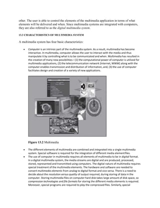 other. The user is able to control the elements of the multimedia application in terms of what
elements will be delivered and when. Since multimedia systems are integrated with computers,
they are also referred to as the digital multimedia system.
13.3 CHARACTERISTICS OF MULTIMEDIA SYSTEM
A multimedia system has four basic characteristics:
 Computer is an intrinsic part of the multimedia system. As a result, multimedia has become
interactive. In multimedia, computer allows the user to interact with the media and thus
manipulate it by controlling what is to be communicated and when. Multimedia has resulted in
the creation of many new possibilities—(1) the computational power of computer is utilized for
multimedia applications, (2) the telecommunication network (Internet, WWW) along with the
computer enables transmission and distribution of information, and, (3) the use of computer
facilitates design and creation of a variety of new applications.
Figure 13.2 Multimedia
 The different elements of multimedia are combined and integrated into a single multimedia
system. Special software is required for the integration of different media elementfiles.
 The use of computer in multimedia requires all elements of multimedia to be in digital format.
In a digital multimedia system, the media streams are digital and are produced, processed,
stored, represented and transmitted using computers. The digital nature of multimedia requires
special treatment of the multimedia elements. The hardware and software are needed to
convert multimedia elements from analog to digital format and vice versa. There is a need to
decide about the resolution versus quality of output required, during storing of data in the
computer. Storing multimedia files on computer hard disk takes large amount of disk space, so
compression technologies and file formats for storing the different media elements is required.
Moreover, special programs are required to play the compressed files. Similarly,special
 