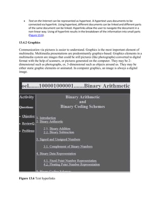  Text on the Internet can be represented as hypertext. A hypertext uses documents to be
connected via hyperlink. Using hypertext, different documents can be linked and different parts
of the same document can be linked. Hyperlinks allow the user to navigate the document in a
non-linear way. Using of hyperlink results in the breakdown of the information into small parts
(Figure 13.6).
13.4.2 Graphics
Communication via pictures is easier to understand. Graphics is the most important element of
multimedia. Multimedia presentations are predominantly graphics-based. Graphics elements in a
multimedia system are images that could be still pictures (like photographs) converted to digital
format with the help of scanners, or pictures generated on the computer. They may be 2-
dimensional such as photographs, or, 3-dimensional such as objects around us. They may be
either static graphic elements or animated. In computer graphics, an image is always a digital
image.
Figure 13.6 Text hyperlinks
 