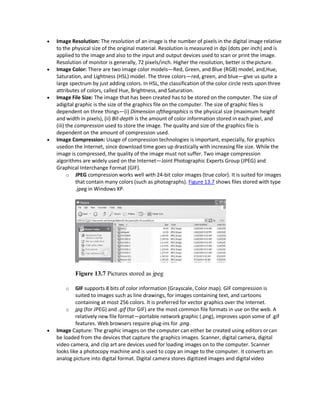  Image Resolution: The resolution of an image is the number of pixels in the digital image relative
to the physical size of the original material. Resolution is measured in dpi (dots per inch) and is
applied to the image and also to the input and output devices used to scan or print the image.
Resolution of monitor is generally, 72 pixels/inch. Higher the resolution, better is thepicture.
 Image Color: There are two image color models—Red, Green, and Blue (RGB) model, and,Hue,
Saturation, and Lightness (HSL) model. The three colors—red, green, and blue—give us quite a
large spectrum by just adding colors. In HSL, the classification of the color circle rests upon three
attributes of colors, called Hue, Brightness, and Saturation.
 Image File Size: The image that has been created has to be stored on the computer. The size of
adigital graphic is the size of the graphics file on the computer. The size of graphic files is
dependent on three things—(i) Dimension ofthegraphics is the physical size (maximum height
and width in pixels), (ii) Bit-depth is the amount of color information stored in each pixel, and
(iii) the compression used to store the image. The quality and size of the graphics file is
dependent on the amount of compression used.
 Image Compression: Usage of compression technologies is important, especially, for graphics
usedon the Internet, since download time goes up drastically with increasing file size. While the
image is compressed, the quality of the image must not suffer. Two image compression
algorithms are widely used on the Internet—Joint Photographic Experts Group (JPEG) and
Graphical Interchange Format (GIF).
o JPEG compression works well with 24-bit color images (true color). It is suited for images
that contain many colors (such as photographs). Figure 13.7 shows files stored with type
.jpeg in Windows XP.
Figure 13.7 Pictures stored as jpeg
o GIF supports 8 bits of color information (Grayscale, Color map). GIF compression is
suited to images such as line drawings, for images containing text, and cartoons
containing at most 256 colors. It is preferred for vector graphics over the Internet.
o jpg (for JPEG) and .gif (for GIF) are the most common file formats in use on the web. A
relatively new file format—portable network graphic (.png), improves upon some of .gif
features. Web browsers require plug-ins for .png.
 Image Capture: The graphic images on the computer can either be created using editors orcan
be loaded from the devices that capture the graphics images. Scanner, digital camera, digital
video camera, and clip art are devices used for loading images on to the computer. Scanner
looks like a photocopy machine and is used to copy an image to the computer. It converts an
analog picture into digital format. Digital camera stores digitized images and digital video
 