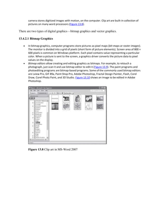 camera stores digitized images with motion, on the computer. Clip art are built-in collection of
pictures on many word processors (Figure 13.8).
There are two types of digital graphics—bitmap graphics and vector graphics.
13.4.2.1 Bitmap Graphics
 In bitmap graphics, computer programs store pictures as pixel maps (bit-maps or raster images).
The monitor is divided into a grid of pixels (short form of picture elements). Screen area of 800 ×
600 pixels is common on Windows platform. Each pixel contains value representing a particular
color. When a picture is sent to the screen, a graphics driver converts the picture data to pixel
values on the display.
 Bitmap editors allow creating and editing graphics as bitmaps. For example, to retouch a
photograph, just scan it and use bitmap editor to edit it (Figure 13.9). The paint programs and
photoediting programs are bitmap-based programs. Some of the commonly used bitmap editors
are Lview Pro, GIF 89a, Paint Shop Pro, Adobe Photoshop, Fractal Design Painter, Flash, Corel
Draw, Corel Photo Paint, and 3D Studio. Figure 13.10 shows an image to be edited in Adobe
Photoshop.
Figure 13.8 Clip art in MS-Word 2007
 
