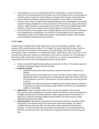  Vector graphics uses various mathematical tracks to create graphics. It uses mathematical
equations for the representation of the location, size, color fill, pattern fill etc. Vector graphics is
suited for graphic images that require frequent re-sizing (small or enlarge), and repositioning.
 Vector editors allow creation and editing of vector graphics. Vector editor is used to draw
cartoons, and to create or modify more complicated graphics such as photographs. Forexample,
a geometric figure (straight line or circle) can be drawn on the monitor by using a mathematical
equation. Adobe® Illustrator is an example of vector editor. The Computer Aided Design (CAD)
programs, 3-dimensional modeling and animation programs are vector-basedprograms.
 A picture stored as a vector graphic, when enlarged, appears sharp on the screen in comparison
to an enlarged picture using bitmap. This is because in vector graphics the re-sizing requires
using different values in the mathematical equation representing the graphics. Clip art image
can be stored both as bitmap and vector graphics.
13.4.3 Audio
Sound consists of all possible sounds which may or may not be audible to humans. Audio
consists of the sounds humans can hear. For example, the sound emitted by the dog-whistle is
heard by dogs but not by humans. The presence of sound enhances the effect of a graphic
presentation, video or animation. In a multimedia project, sound can be used in two ways. It can
be used to provide audio content in a multimedia system such as, narration for a clip playing on
the screen; audio sound tracks in movies; short instructions; or, music to communicate as in a
song. Sound can also be used in the background and for sound effects.
 Sound is produced through vibrations and pressure variations in the air. The vibrations generate
a waveform repeated at regular intervals (periods).
 Properties of Sound
o Amplitude measures the relative loudness or volume of the sound. It is measured in
decibels.
o Frequency or pitch is the vibrations per second. If an object vibrates rapidly, it creates a
high-pitched sound. A low-pitch sound is produced by an object that vibrates slowly. The
unit of frequency is hertz (Hz). The human ear can hear frequencies in the range of 20Hz
to 20 kHz.
o Bandwidth is the difference between the highest and the lowest frequency contained in
a sound signal. A signal with frequency range of 200 Hz to 3,200 Hz, has a bandwidth of
3,000 Hz (= 3,200−200).
 Digital Audio―Audio is analog in nature and is a con nuous waveform. Also, acous c
instruments produce analog sounds. A computer needs to transfer the analog sound waves into
its digital representation consisting of discrete numbers. Representation of a waveform in a
digital way is made by an Analog-to-Digital Converter (ADC). The reverse process is called
Digital-to-Analog Conversion (DAC).
 Sound Hardware—Microphone and Speakers are the devices connected to the ADC and DAC,
respectively. A microphone converts the sound waves into electrical signals. This signal is
amplified, filtered, and sent to ADC. This information is then retrieved and edited using a
computer. To convert this data into sound waves, the audio data is sent to the speakers via a
DAC and a reconstruction filter. This produces the analog sound waves that human beings can
hear.
 