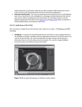 without losing the sound quality. Audio files are often encoded in Mp3 (compression ratio is
1:10–1:12) as it is the most preferred format for PC and Internet applications.
 Selecting a Quality Audio—The choice of sampling rate and compression for an audio depends
upon its use. Sound that is to be embedded on a web page and downloaded over the Internet
uses a low or medium sampling rate with compression. For recording a song on a CD, the
highest sampling rate of 44.1 kHz is used. Figure 13.12 and Figure 13.13 shows an audio file in
windows Media players and Audacity, respectively.
13.4.3.1 Audio from a CD to Web
The conversion of audio from a CD onto the web is done in two steps—CD Ripping and MPS
Encoding.
 CD Ripping—is a process of converting audio CD into .wav format. It uses a program known as
the CD Ripper or Grabber. A grabber reads the digital data directly from the CD and stores it as a
.wav file on the hard disk. The .wav file produced by CD ripper contains exactly the same
information that is on the CD, without any loss of quality. The .wav file is huge (10 MB per
minute of sound), and is difficult to store and transfer.
Figure 13.12 An audio file playing on Windows media vplayer
 
