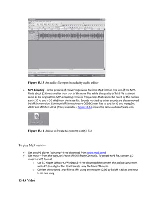 Figure 13.13 An audio file open in audacity audio editor
 MPS Encoding—is the process of converting a wave file into Mp3 format. The size of the MPS
file is about 12 times smaller than that of the wave file, while the quality of MPS file is almost
same as the original file. MPS encoding removes frequencies that cannot be heard by the human
ear (< 20 Hz and > 20 kHz) from the wave file. Sounds masked by other sounds are also removed
by MPS conversion. Common MPS encoders are CODEC (user has to pay for it), and mpegEnc
v0.07 and MPlifier vO.52 (freely available). Figure 13.14 shows the lame audio softwareicon.
Figure 13.14 Audio software to convert to mp3 file
To play Mp3 music—
 Get an MPS player (Winamp—Free download from www.mpS.com)
 Get music—from the Web, or create MPS file from CD music. To create MPS file, convert CD
music to MPS format.
o Use CD ripper software, (WinDacS2—Free download) to convert the analog signalfrom
audio CD to a digital file. It will create .wav file from CD music.
o Convert the created .wav file to MPS using an encoder v0.06 by SoloH. It takes onehour
to do one song.
13.4.4 Video
 