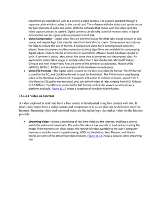 input from an input device such as a VCR or a video camera. The audio is sampled through a
separate cable which attaches to the sound card. The software with the video card synchronizes
the two channels of audio and video. With the software that comes with the video card, the
video capture process is started. Digital cameras can directly store full-motion video in digital
formats that can be copied onto a computer’s hard disk.
 Video Compression—Digital video files are extremely large files that take a large amount of disk
space, and require high data transfer rates from hard disk to screen. Compression restructures
the data to reduce the size of the file. A compressed video file is decompressed when it is
played. Several compression/decompression (codec) algorithms are available for compressing
digital videos. Codecs may be asymmetric or symmetric; software-based, hardware-based, or
both. A symmetric codec takes almost the same time to compress and decompress data. An
asymmetric codec takes longer to encode video than it does to decode. Microsoft Video 1,
Cinepak and Intel Indeo Video Raw are some of the Window-based codecs. Motion JPEG
(MJPEG), MPEG-1, MPEG-2 are examples of the hardware-based codecs.
 Video File Formats—The digital video is saved on the disk in a video file format. The AVI format
is used for the PC, and Quicktime format is used for Macintosh. The AVI format is used to play
video in the Windows environment. It supports 256 colors to millions of colors, sound from 5
kHz Mono to CD quality stereo sound, and, can deliver video at rates ranging from 0.03 MB/sec
to 0.3 MB/sec. Quicktime is similar to the AVI format, and can be viewed on almost every
platform available. Figure 13.17 shows a snapshot of Windows MovieMaker.
13.4.4.1 Video on Internet
A video captured in real time from a live source is broadcasted using live camera web site. It
takes video input from a video camera and compresses it to a size that can be delivered over the
Internet. Streaming video and surround video are the technology that makes video on the Internet
possible.
 Streaming Video—allows transmitting of real time video via the Internet, enabling a user to
watch the video as it downloads. The video file takes a few seconds to load before starting the
image. If the transmission slows down, the reserve of video available to the user’s computer
memory is used for uninterrupted viewing. VDOLive, RealVideo, Web Theater, and Stream
Works are some of the streaming video products. Figure 13.18 shows a popular video streaming
site.
 