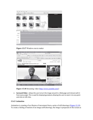 Figure 13.17 Windows movie maker
Figure 13.18 Streaming video (http://www.youtube.com/)
 Surround Video—allows the user to turn the image around in a Web page and interact with it
from every angle. This is used for displaying products allowing the user to zoom in to any point
and click on URL links.
13.4.5 Animation
Animation is creating of an illusion of movement from a series of still drawings (Figure 13.19).
To create a feeling of motion of an image (still drawing), the image is projected on the screen as
 