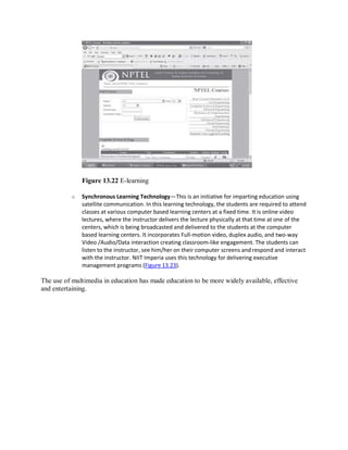 Figure 13.22 E-learning
o Synchronous Learning Technology—This is an initiative for imparting education using
satellite communication. In this learning technology, the students are required to attend
classes at various computer based learning centers at a fixed time. It is online video
lectures, where the instructor delivers the lecture physically at that time at one of the
centers, which is being broadcasted and delivered to the students at the computer
based learning centers. It incorporates Full-motion video, duplex audio, and two-way
Video /Audio/Data interaction creating classroom-like engagement. The students can
listen to the instructor, see him/her on their computer screens and respond and interact
with the instructor. NIIT Imperia uses this technology for delivering executive
management programs (Figure 13.23).
The use of multimedia in education has made education to be more widely available, effective
and entertaining.
 