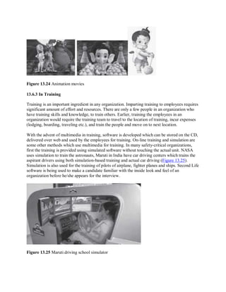 Figure 13.24 Animation movies
13.6.3 In Training
Training is an important ingredient in any organization. Imparting training to employees requires
significant amount of effort and resources. There are only a few people in an organization who
have training skills and knowledge, to train others. Earlier, training the employees in an
organization would require the training team to travel to the location of training, incur expenses
(lodging, boarding, traveling etc.), and train the people and move on to next location.
With the advent of multimedia in training, software is developed which can be stored on the CD,
delivered over web and used by the employees for training. On-line training and simulation are
some other methods which use multimedia for training. In many safety-critical organizations,
first the training is provided using simulated software without touching the actual unit. NASA
uses simulation to train the astronauts, Maruti in India have car driving centers which trains the
aspirant drivers using both simulation-based training and actual car driving (Figure 13.25).
Simulation is also used for the training of pilots of airplane, fighter planes and ships. Second Life
software is being used to make a candidate familiar with the inside look and feel of an
organization before he/she appears for the interview.
Figure 13.25 Maruti driving school simulator
 