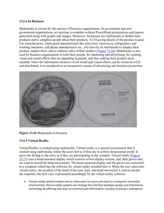 13.6.4 In Business
Multimedia is crucial for the success of business organizations. In government and non-
government organizations, no meeting is complete without PowerPoint presentations and reports
generated along with graphs and images. Moreover, businesses use multimedia to further their
products and to enlighten people about their products. A CD giving details of the product is used.
Car manufacturers, white-good manufacturers like television, microwave, refrigerators and
washing machines, cell phone manufacturers etc., rely heavily on multimedia to display their
product, market them, and to enhance sales of their product (Figure 13.26). Multimedia is also
used by business organizations to train their people, for marketing and advertising, for creating
visual and sound effects that are appealing to people, and thus making their product more
saleable. Since the information inclusive of all sound and visual effects can be stored on a CD
and distributed, it is considered as an inexpensive means of advertising and business promotion.
Figure 13.26 Multimedia in business
13.6.5 Virtual Reality
Virtual Reality is created using multimedia. Virtual reality is a special environment that is
created using multimedia, where the users feel as if they are in a three-dimensional world. It
gives the feeling to the users as if they are participating in the scenario. Virtual reality (Figure
13.27) uses a head-mounted display which consists of two display screens, and, data gloves that
are used to record the hand movements. The head-mounted display and the gloves are connected
to a computer which has the software for virtual reality installed into it. When the user entersinto
virtual reality, the position of the head of the user, eyes, and hand movement is used to decide
the response; the next view is presented accordingly by the virtual reality software.
 Virtual reality system enables one or more users to move and react in a computer-simulated
environment. Virtual reality systems can reshape the interface between people and information
technology by offering new ways to communicate information, visualize processes, andexpress
 