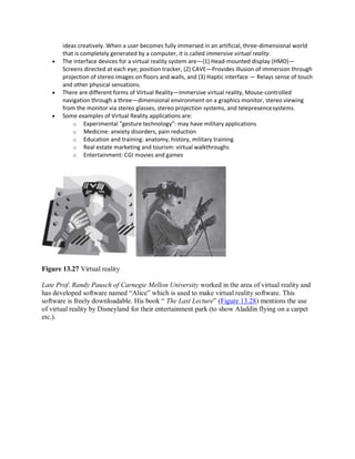 ideas creatively. When a user becomes fully immersed in an artificial, three-dimensional world
that is completely generated by a computer, it is called immersive virtual reality.
 The interface devices for a virtual reality system are—(1) Head-mounted display (HMD)—
Screens directed at each eye; position tracker, (2) CAVE—Provides illusion of immersion through
projection of stereo images on floors and walls, and (3) Haptic interface — Relays sense of touch
and other physical sensations.
 There are different forms of Virtual Reality—Immersive virtual reality, Mouse-controlled
navigation through a three—dimensional environment on a graphics monitor, stereo viewing
from the monitor via stereo glasses, stereo projection systems, and telepresencesystems.
 Some examples of Virtual Reality applications are:
o Experimental “gesture technology”: may have military applications
o Medicine: anxiety disorders, pain reduction
o Education and training: anatomy, history, military training
o Real estate marketing and tourism: virtual walkthroughs
o Entertainment: CGI movies and games
Figure 13.27 Virtual reality
Late Prof. Randy Pausch of Carnegie Mellon University worked in the area of virtual reality and
has developed software named “Alice” which is used to make virtual reality software. This
software is freely downloadable. His book “ The Last Lecture” (Figure 13.28) mentions the use
of virtual reality by Disneyland for their entertainment park (to show Aladdin flying on a carpet
etc.).
 