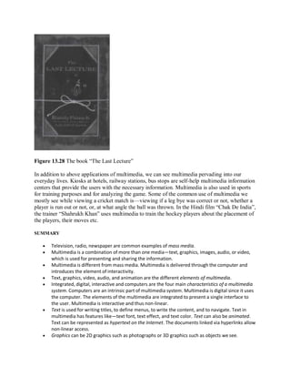 Figure 13.28 The book “The Last Lecture”
In addition to above applications of multimedia, we can see multimedia pervading into our
everyday lives. Kiosks at hotels, railway stations, bus stops are self-help multimedia information
centers that provide the users with the necessary information. Multimedia is also used in sports
for training purposes and for analyzing the game. Some of the common use of multimedia we
mostly see while viewing a cricket match is—viewing if a leg bye was correct or not, whether a
player is run out or not, or, at what angle the ball was thrown. In the Hindi film “Chak De India”,
the trainer “Shahrukh Khan” uses multimedia to train the hockey players about the placement of
the players, their moves etc.
SUMMARY
 Television, radio, newspaper are common examples of mass media.
 Multimedia is a combination of more than one media—text, graphics, images, audio, or video,
which is used for presenting and sharing the information.
 Multimedia is different from mass media. Multimedia is delivered through the computer and
introduces the element of interactivity.
 Text, graphics, video, audio, and animation are the different elements of multimedia.
 Integrated, digital, interactive and computers are the four main characteristics of a multimedia
system. Computers are an intrinsic part of multimedia system. Multimedia is digital since it uses
the computer. The elements of the multimedia are integrated to present a single interface to
the user. Multimedia is interactive and thus non-linear.
 Text is used for writing titles, to define menus, to write the content, and to navigate. Text in
multimedia has features like—text font, text effect, and text color. Text can also be animated.
Text can be represented as hypertext on the Internet. The documents linked via hyperlinks allow
non-linear access.
 Graphics can be 2D graphics such as photographs or 3D graphics such as objects we see.
 