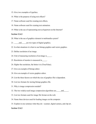 15. Give two examples of typeface.
16. What is the purpose of using text effects?
17. Name software used for creating text effects.
18. Name software used for creating text animation.
19. What is the use of representing text as hypertext on the Internet?
Section 13.4.2
20. What is the use of graphics element in multimedia system?
21. and are two types of digital graphics.
22. In what situations it is best to use bitmap graphics and vector graphics.
23. Define resolution of an image.
24. Unit of measuring resolution of an image is .
25. Resolution of monitor is measured in .
26. Higher the resolution, the better it is (True/False).
27. Give an example of bitmap editor.
28. Give an example of vector graphics editor.
29. List the three factors on which the size of graphics file is dependent.
30. List two formats for storing bitmap graphics file.
31. Why is image compression needed?
32. The two widely-used image compression algorithms are and .
33. List two formats used for image file format on the web.
34. Name three devices used for loading images on the computer.
35. Explain in one sentence what they do—scanner, digital camera, and clip art.
Section 13.4.3
 