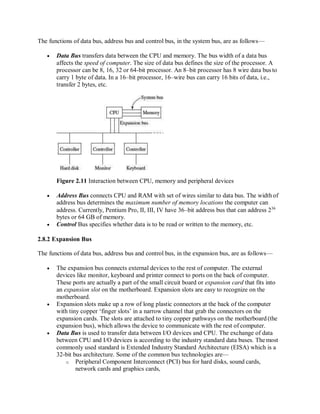 The functions of data bus, address bus and control bus, in the system bus, are as follows—
 Data Bus transfers data between the CPU and memory. The bus width of a data bus
affects the speed of computer. The size of data bus defines the size of the processor. A
processor can be 8, 16, 32 or 64-bit processor. An 8–bit processor has 8 wire data busto
carry 1 byte of data. In a 16–bit processor, 16–wire bus can carry 16 bits of data, i.e.,
transfer 2 bytes, etc.
Figure 2.11 Interaction between CPU, memory and peripheral devices
 Address Bus connects CPU and RAM with set of wires similar to data bus. The width of
address bus determines the maximum number of memory locations the computer can
address. Currently, Pentium Pro, II, III, IV have 36–bit address bus that can address 236
bytes or 64 GB of memory.
 Control Bus specifies whether data is to be read or written to the memory, etc.
2.8.2 Expansion Bus
The functions of data bus, address bus and control bus, in the expansion bus, are as follows—
 The expansion bus connects external devices to the rest of computer. The external
devices like monitor, keyboard and printer connect to ports on the back of computer.
These ports are actually a part of the small circuit board or expansion card that fits into
an expansion slot on the motherboard. Expansion slots are easy to recognize on the
motherboard.
 Expansion slots make up a row of long plastic connectors at the back of the computer
with tiny copper ‘finger slots’ in a narrow channel that grab the connectors on the
expansion cards. The slots are attached to tiny copper pathways on the motherboard (the
expansion bus), which allows the device to communicate with the rest of computer.
 Data Bus is used to transfer data between I/O devices and CPU. The exchange of data
between CPU and I/O devices is according to the industry standard data buses. The most
commonly used standard is Extended Industry Standard Architecture (EISA) which is a
32-bit bus architecture. Some of the common bus technologies are—
o Peripheral Component Interconnect (PCI) bus for hard disks, sound cards,
network cards and graphics cards,
 