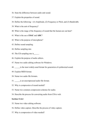 36. State the difference between audio and sound.
37. Explain the properties of sound.
38. Define the following—(1) Amplitude, (2) Frequency or Pitch, and (3) Bandwidth.
39. What is the unit of frequency?
40. What is the range of the frequency of sound that the human ear can hear?
41. What is the use of DAC and ADC?
42. What is the purpose of microphone?
43. Define sound sampling.
44. Define sampling rate.
45. The CD sampling rate is_ .
46. Explain the purpose of audio editors.
47. Name two audio editing software for Windows.
48. is the most widely-used format for generation of synthesized sound.
49. Explain MIDI format.
50. Name two audio file formats.
51. is an uncompressed audio file format.
52. Why is compression of sound needed?
53. Name two common compression schemes for audio.
54. Describe the process for converting audio from CD to web.
Section 13.4.4
55. Name two video editing software.
56. Define video capture. Describe the process of video capture.
57. Why is compression of video needed?
 