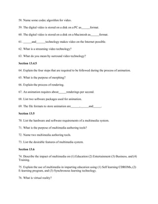 58. Name some codec algorithm for video.
59. The digital video is stored on a disk on a PC as format.
60. The digital video is stored on a disk on a Macintosh as format.
61. and technology makes video on the Internet possible.
62. What is a streaming video technology?
63. What do you mean by surround video technology?
Section 13.4.5
64. Explain the four steps that are required to be followed during the process of animation.
65. What is the purpose of morphing?
66. Explain the process of rendering.
67. An animation requires about renderings per second.
68. List two software packages used for animation.
69. The file formats to store animation are , and .
Section 13.5
70. List the hardware and software requirements of a multimedia system.
71. What is the purpose of multimedia authoring tools?
72. Name two multimedia authoring tools.
73. List the desirable features of multimedia system.
Section 13.6
74. Describe the impact of multimedia on (1) Education (2) Entertainment (3) Business, and (4)
Training.
75. Explain the use of multimedia in imparting education using (1) Self learning CDROMs, (2)
E-learning program, and (3) Synchronous learning technology.
76. What is virtual reality?
 