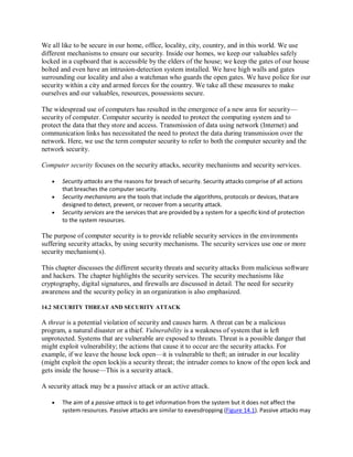 We all like to be secure in our home, office, locality, city, country, and in this world. We use
different mechanisms to ensure our security. Inside our homes, we keep our valuables safely
locked in a cupboard that is accessible by the elders of the house; we keep the gates of our house
bolted and even have an intrusion-detection system installed. We have high walls and gates
surrounding our locality and also a watchman who guards the open gates. We have police for our
security within a city and armed forces for the country. We take all these measures to make
ourselves and our valuables, resources, possessions secure.
The widespread use of computers has resulted in the emergence of a new area for security—
security of computer. Computer security is needed to protect the computing system and to
protect the data that they store and access. Transmission of data using network (Internet) and
communication links has necessitated the need to protect the data during transmission over the
network. Here, we use the term computer security to refer to both the computer security and the
network security.
Computer security focuses on the security attacks, security mechanisms and security services.
 Security attacks are the reasons for breach of security. Security attacks comprise of all actions
that breaches the computer security.
 Security mechanisms are the tools that include the algorithms, protocols or devices, thatare
designed to detect, prevent, or recover from a security attack.
 Security services are the services that are provided by a system for a specific kind of protection
to the system resources.
The purpose of computer security is to provide reliable security services in the environments
suffering security attacks, by using security mechanisms. The security services use one or more
security mechanism(s).
This chapter discusses the different security threats and security attacks from malicious software
and hackers. The chapter highlights the security services. The security mechanisms like
cryptography, digital signatures, and firewalls are discussed in detail. The need for security
awareness and the security policy in an organization is also emphasized.
14.2 SECURITY THREAT AND SECURITY ATTACK
A threat is a potential violation of security and causes harm. A threat can be a malicious
program, a natural disaster or a thief. Vulnerability is a weakness of system that is left
unprotected. Systems that are vulnerable are exposed to threats. Threat is a possible danger that
might exploit vulnerability; the actions that cause it to occur are the security attacks. For
example, if we leave the house lock open—it is vulnerable to theft; an intruder in our locality
(might exploit the open lock)is a security threat; the intruder comes to know of the open lock and
gets inside the house—This is a security attack.
A security attack may be a passive attack or an active attack.
 The aim of a passive attack is to get information from the system but it does not affect the
system resources. Passive attacks are similar to eavesdropping (Figure 14.1). Passive attacks may
 
