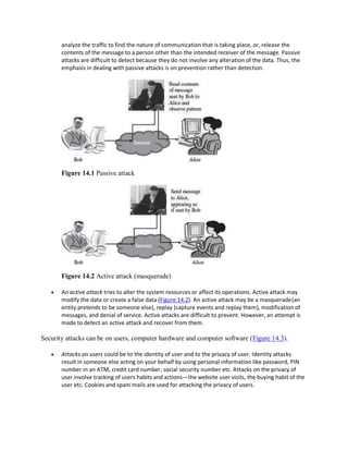 analyze the traffic to find the nature of communication that is taking place, or, release the
contents of the message to a person other than the intended receiver of the message. Passive
attacks are difficult to detect because they do not involve any alteration of the data. Thus, the
emphasis in dealing with passive attacks is on prevention rather than detection.
Figure 14.1 Passive attack
Figure 14.2 Active attack (masquerade)
 An active attack tries to alter the system resources or affect its operations. Active attack may
modify the data or create a false data (Figure 14.2). An active attack may be a masquerade(an
entity pretends to be someone else), replay (capture events and replay them), modification of
messages, and denial of service. Active attacks are difficult to prevent. However, an attempt is
made to detect an active attack and recover from them.
Security attacks can be on users, computer hardware and computer software (Figure 14.3).
 Attacks on users could be to the identity of user and to the privacy of user. Identity attacks
result in someone else acting on your behalf by using personal information like password, PIN
number in an ATM, credit card number, social security number etc. Attacks on the privacy of
user involve tracking of users habits and actions—the website user visits, the buying habit of the
user etc. Cookies and spam mails are used for attacking the privacy of users.
 