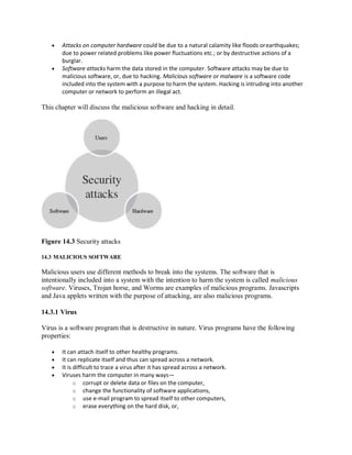  Attacks on computer hardware could be due to a natural calamity like floods orearthquakes;
due to power related problems like power fluctuations etc.; or by destructive actions of a
burglar.
 Software attacks harm the data stored in the computer. Software attacks may be due to
malicious software, or, due to hacking. Malicious software or malware is a software code
included into the system with a purpose to harm the system. Hacking is intruding into another
computer or network to perform an illegal act.
This chapter will discuss the malicious software and hacking in detail.
Figure 14.3 Security attacks
14.3 MALICIOUS SOFTWARE
Malicious users use different methods to break into the systems. The software that is
intentionally included into a system with the intention to harm the system is called malicious
software. Viruses, Trojan horse, and Worms are examples of malicious programs. Javascripts
and Java applets written with the purpose of attacking, are also malicious programs.
14.3.1 Virus
Virus is a software program that is destructive in nature. Virus programs have the following
properties:
 It can attach itself to other healthy programs.
 It can replicate itself and thus can spread across a network.
 It is difficult to trace a virus after it has spread across a network.
 Viruses harm the computer in many ways—
o corrupt or delete data or files on the computer,
o change the functionality of software applications,
o use e-mail program to spread itself to other computers,
o erase everything on the hard disk, or,
 