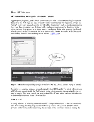 Figure 14.4 Trojan horse
14.3.4 Javascripts, Java Applets and ActiveX Controls
Applets (Java programs), and ActiveX controls are used with Microsoft technology, which can
be inserted in a Web page and are downloaded on the client browser for execution. Applets and
ActiveX controls are generally used to provide added functionality such as sound andanimation.
However, these programs when designed with a malicious intention can be disastrous for the
client machine. Java Applets have strong security checks that define what an applet can do and
what it cannot. ActiveX controls do not have such security checks. Normally, ActiveX controls
must be kept disabled while working on the Internet (Figure 14.5).
Figure 14.5 (a) Making security settings in Windows XP (b) ActiveX control popup in Internet
Javascript is a scripting language generally nested within HTML code. The client-side scripts on
a HTML page execute inside the Web browser on the client computer. Javascript codes can be
used to transfer files, send e-mails and write to local files. If used with a maligned intention, the
scripts can be dangerous for the client machine.
14.4 HACKING
Hacking is the act of intruding into someone else’s computer or network. A hacker is someone
who does hacking. Hacking may result in a Denial of Service (DoS) attack. The DoS attack
prevents authorized users from accessing the resources of the computer. It aims at making the
 