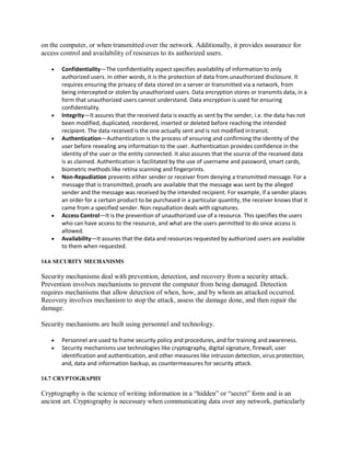 on the computer, or when transmitted over the network. Additionally, it provides assurance for
access control and availability of resources to its authorized users.
 Confidentiality—The confidentiality aspect specifies availability of information to only
authorized users. In other words, it is the protection of data from unauthorized disclosure. It
requires ensuring the privacy of data stored on a server or transmitted via a network, from
being intercepted or stolen by unauthorized users. Data encryption stores or transmits data, in a
form that unauthorized users cannot understand. Data encryption is used for ensuring
confidentiality.
 Integrity—It assures that the received data is exactly as sent by the sender, i.e. the data has not
been modified, duplicated, reordered, inserted or deleted before reaching the intended
recipient. The data received is the one actually sent and is not modified intransit.
 Authentication—Authentication is the process of ensuring and confirming the identity of the
user before revealing any information to the user. Authentication provides confidence in the
identity of the user or the entity connected. It also assures that the source of the received data
is as claimed. Authentication is facilitated by the use of username and password, smart cards,
biometric methods like retina scanning and fingerprints.
 Non-Repudiation prevents either sender or receiver from denying a transmitted message. For a
message that is transmitted, proofs are available that the message was sent by the alleged
sender and the message was received by the intended recipient. For example, if a sender places
an order for a certain product to be purchased in a particular quantity, the receiver knows that it
came from a specified sender. Non-repudiation deals with signatures.
 Access Control—It is the prevention of unauthorized use of a resource. This specifies the users
who can have access to the resource, and what are the users permitted to do once access is
allowed.
 Availability—It assures that the data and resources requested by authorized users are available
to them when requested.
14.6 SECURITY MECHANISMS
Security mechanisms deal with prevention, detection, and recovery from a security attack.
Prevention involves mechanisms to prevent the computer from being damaged. Detection
requires mechanisms that allow detection of when, how, and by whom an attacked occurred.
Recovery involves mechanism to stop the attack, assess the damage done, and then repair the
damage.
Security mechanisms are built using personnel and technology.
 Personnel are used to frame security policy and procedures, and for training and awareness.
 Security mechanisms use technologies like cryptography, digital signature, firewall, user
identification and authentication, and other measures like intrusion detection, virus protection,
and, data and information backup, as countermeasures for security attack.
14.7 CRYPTOGRAPHY
Cryptography is the science of writing information in a “hidden” or “secret” form and is an
ancient art. Cryptography is necessary when communicating data over any network, particularly
 