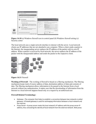 Figure 14.10 (a) Windows firewall icon in control panel (b) Windows firewall setting (c)
Security center
The local network uses a single network interface to interact with the server. Local network
clients use IP addresses that are not attached to any computer. When a client sends a packet to
the Internet, the masquerading server replaces the IP address of the packet with its own IP
address. When a packet is received by local network, the server replaces the IP address of the
packet with the masqueraded address and sends the packet to the respective client.
Figure 14.11 Firewall
Working of Firewall—The working of firewall is based on a filtering mechanism. The filtering
mechanism keeps track of source address of data, destination address of data and contents of
data. The filtering mechanism allows information to be passed to the Internet from a local
network without any authentication. It makes sure that the downloading of information from the
Internet to a local network happens based only on a request by an authorized user.
Firewall Related Terminology:
 Gateway—The computer that helps to establish a connection between two networks iscalled
gateway. A firewall gateway is used for exchanging information between a local network and
the Internet.
 Proxy Server—A proxy server masks the local network’s IP address with the proxy server IP
address, thus concealing the identity of local network from the external network. Web proxy
 