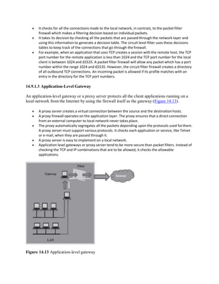  It checks for all the connections made to the local network, in contrast, to the packet filter
firewall which makes a filtering decision based on individual packets.
 It takes its decision by checking all the packets that are passed through the network layer and
using this information to generate a decision table. The circuit level filter uses these decisions
tables to keep track of the connections that go through the firewall.
 For example, when an application that uses TCP creates a session with the remote host, the TCP
port number for the remote application is less than 1024 and the TCP port number for the local
client is between 1024 and 65535. A packet filter firewall will allow any packet which has a port
number within the range 1024 and 65535. However, the circuit filter firewall creates a directory
of all outbound TCP connections. An incoming packet is allowed if its profile matches with an
entry in the directory for the TCP port numbers.
14.9.1.3 Application-Level Gateway
An application-level gateway or a proxy server protects all the client applications running on a
local network from the Internet by using the firewall itself as the gateway (Figure 14.13).
 A proxy server creates a virtual connection between the source and the destination hosts.
 A proxy firewall operates on the application layer. The proxy ensures that a direct connection
from an external computer to local network never takes place.
 The proxy automatically segregates all the packets depending upon the protocols used forthem.
A proxy server must support various protocols. It checks each application or service, like Telnet
or e-mail, when they are passed through it.
 A proxy server is easy to implement on a local network.
 Application level gateways or proxy server tend to be more secure than packet filters. Instead of
checking the TCP and IP combinations that are to be allowed, it checks the allowable
applications.
Figure 14.13 Application-level gateway
 