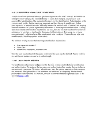 14.10 USERS IDENTIFICATION AND AUTHENTICATION
Identification is the process whereby a system recognizes a valid user’s identity. Authentication
is the process of verifying the claimed identity of a user. For example, a system uses user-
password for identification. The user enters his password for identification. Authentication is the
system which verifies that the password is correct, and thus the user is a valid user. Before
granting access to a system, the user’s identity needs to be authenticated. If users are not properly
authenticated then the system is potentially vulnerable to access by unauthorized users. If strong
identification and authentication mechanisms are used, then the risk that unauthorized users will
gain access to a system is significantly decreased. Authentication is done using one or more
combinations of—what you have (like smartcards), what you know (Password), and what you
are (Biometrics like Fingerprints, retina scans).
We will now briefly discuss the following authentication mechanisms:
 User name and password
 Smart Card
 Biometrics—Fingerprints, Iris/retina scan
Once the user is authenticated, the access controls for the user are also defined. Access controls
is what the user can access once he is authenticated.
14.10.1 User Name and Password
The combination of username and password is the most common method of user identification
and authentication. The systems that use password authentication first require the user to have a
username and a password. Next time, when the user uses the system, user enters their username
and password. The system checks the username and password by comparing it to the stored
password for that username. If it matches, the user is authenticated and is granted access to the
system (Figure 14.14).
 