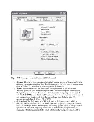 Figure 2.13 System properties in Windows XP Professional
 Registers The size of the register (word size) indicates the amount of data with which the
computer can work at any given time. The bigger the size, the more quickly it can process
data. A 32–bit CPU is one in which each register is 32 bits wide.
 RAM It is used to store data and instructions during execution of the instructions.
Anything you do on your computer requires RAM. When the computer is switched on,
the operating system, device drivers, the active files and running programs are loaded
into RAM. If RAM is less, then the CPU waits each time the new information is swapped
into memory from the slower devices. Larger the RAM size, the better it is. PCs
nowadays usually have 1 GB to 4 GB of RAM.
 System Clock The clock speed of a CPU is defined as the frequency with which a
processor executes instructions or the data is processed. Higher clock frequencies mean
more clock ticks per second. The computer’s operating speed is linked to the speed ofthe
system clock. The clock frequency is measured in millions of cycles per second or
megahertz (MHz) or gigahertz (GHz) which is billions of cycles per second. A CPU’s
 