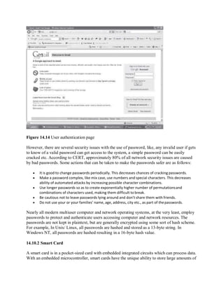 Figure 14.14 User authentication page
However, there are several security issues with the use of password, like, any invalid user if gets
to know of a valid password can get access to the system, a simple password can be easily
cracked etc. According to CERT, approximately 80% of all network security issues are caused
by bad passwords. Some actions that can be taken to make the passwords safer are as follows:
 It is good to change passwords periodically. This decreases chances of cracking passwords.
 Make a password complex, like mix case, use numbers and special characters. This decreases
ability of automated attacks by increasing possible character combinations.
 Use longer passwords so as to create exponentially higher number of permutationsand
combinations of characters used, making them difficult to break.
 Be cautious not to leave passwords lying around and don’t share them with friends.
 Do not use your or your families’ name, age, address, city etc., as part of thepasswords.
Nearly all modern multiuser computer and network operating systems, at the very least, employ
passwords to protect and authenticate users accessing computer and network resources. The
passwords are not kept in plaintext, but are generally encrypted using some sort of hash scheme.
For example, In Unix/ Linux, all passwords are hashed and stored as a 13-byte string. In
Windows NT, all passwords are hashed resulting in a 16-byte hash value.
14.10.2 Smart Card
A smart card is in a pocket-sized card with embedded integrated circuits which can process data.
With an embedded microcontroller, smart cards have the unique ability to store large amounts of
 