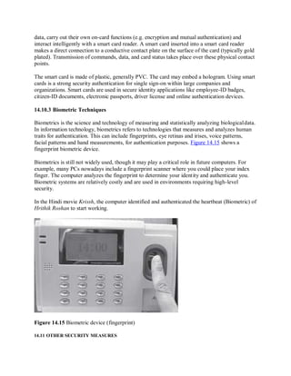 data, carry out their own on-card functions (e.g. encryption and mutual authentication) and
interact intelligently with a smart card reader. A smart card inserted into a smart card reader
makes a direct connection to a conductive contact plate on the surface of the card (typically gold
plated). Transmission of commands, data, and card status takes place over these physical contact
points.
The smart card is made of plastic, generally PVC. The card may embed a hologram. Using smart
cards is a strong security authentication for single sign-on within large companies and
organizations. Smart cards are used in secure identity applications like employee-ID badges,
citizen-ID documents, electronic passports, driver license and online authentication devices.
14.10.3 Biometric Techniques
Biometrics is the science and technology of measuring and statistically analyzing biologicaldata.
In information technology, biometrics refers to technologies that measures and analyzes human
traits for authentication. This can include fingerprints, eye retinas and irises, voice patterns,
facial patterns and hand measurements, for authentication purposes. Figure 14.15 shows a
fingerprint biometric device.
Biometrics is still not widely used, though it may play a critical role in future computers. For
example, many PCs nowadays include a fingerprint scanner where you could place your index
finger. The computer analyzes the fingerprint to determine your identity and authenticate you.
Biometric systems are relatively costly and are used in environments requiring high-level
security.
In the Hindi movie Krissh, the computer identified and authenticated the heartbeat (Biometric) of
Hrithik Roshan to start working.
Figure 14.15 Biometric device (fingerprint)
14.11 OTHER SECURITY MEASURES
 