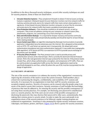 In addition to the above discussed security techniques, several other security techniques are used
for security purposes. Some of these are listed below:
 Intrusion Detection Systems—They complement firewalls to detect if internal assets are being
hacked or exploited. A Network-based Intrusion Detection monitors real-time network traffic for
malicious activity and sends alarms for network traffic that meets certain attack patterns or
signatures. A Host-based Intrusion Detection monitors computer or server files for anomalies
and sends alarms for network traffic that meets a predetermined attack signature.
 Virus Protection Software—They should be installed on all network servers, as well as
computers. They screen all software coming into your computer or network system (files,
attachments, programs, etc.) preventing a virus from entering into the system.
 Data and Information Backups—It is required for disaster recovery and business continuity.
Back-ups should be taken daily and periodically (weekly) and should be kept for at least 30 days
while rotating stockpile.
 Secure Socket Layer (SSL) is an algorithm developed by Netscape Communications to provide
application-independent security and privacy over the Internet. SSL is designed so that protocols
such as HTTP, FTP, and Telnet can operate over it transparently. SSL allows both server
authentication (mandatory) and client authentication (optional). It uses public-key cryptography
(RSA algorithm). HTTP Secure (HTTPS) is an extension to HTTP to provide secure exchange of
documents over the WWW
 IP Security (IPsec) Protocol—The IPsec protocol suite is used to provide privacy and
authentication services at the Internet layer. IPv4 is currently the dominant Internet Protocol
version. IPv6 is the next-generation Internet Layer protocol for the Internet. IPv6 protocol stacks
include IPsec, which allows authentication, encryption, and compression of IP traffic. IPsec can
be used to protect any application traffic across the Internet. Applications need not be
specifically designed to use IPsec, unlike SSL where the use of SSL must be incorporated into the
design of application.
14.12 SECURITY AWARENESS
The aim of the security awareness is to enhance the security of the organization’s resources by
improving the awareness of the need to secure the system resources. Staff members play a
critical role in protecting the integrity, confidentiality, and availability of IT systems and
networks. It is necessary for an organization to train their staff for security awareness and
accepted computer practices. Security of resources can be ensured when the people using it are
aware of the need to secure their resources. Security awareness of staff includes the knowledge
of practices that must be adhered to, for ensuring the security and the possible consequences of
not using those security practices. For example, not disclosing your password to unauthorized
users is a security practice, but if the users are not aware of the possible consequences of
disclosing the password, they may disclose their password to other users, unintentionally, thus
making their systems prone to security attack. In order to make the users and people in an
organization aware of the security practices to be followed, regular training programs are
conducted in organizations. Awareness is also promoted by regular security awareness sessions,
videotapes, newsletters, posters, and flyers. Figure 14.16 shows a poster for security awareness.
 