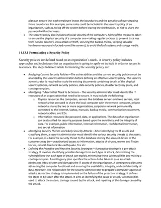 plan can ensure that each employee knows the boundaries and the penalties of overstepping
those boundaries. For example, some rules could be included in the security policy of an
organization, such as, to log off the system before leaving the workstation, or not to share the
password with other users.
 The security policy also includes physical security of the computers. Some of the measures taken
to ensure the physical security of a computer are—taking regular backups to prevent data loss
from natural calamity, virus attack or theft, securing the backup media, keeping valuable
hardware resources in locked room (like servers), to avoid theft of systems and storage media.
14.13.1 Formulating a Security Policy
Security policies are defined based on an organization’s needs. A security policy includes
approaches and techniques that an organization is going to apply or include in order to secure its
resources. The steps followed while formulating the security policy are:
 Analyzing Current Security Policies—The vulnerabilities and the current security policies must be
analyzed by the security administrators before defining an effective security policy. The security
administrator is required to study the existing documents containing details of the physical
security policies, network security policies, data security policies, disaster recovery plans, and
contingency plans.
 Identifying IT Assets that Need to be Secure—The security administrator must identify the IT
resources of an organization that need to be secure. It may include the following:
o Physical resources like computers, servers like database servers and web servers, local
networks that are used to share the local computer with the remote computer, private
networks shared by two or more organizations, corporate network permanently
connected to the Internet, laptop, manuals, backup media, communicationequipment,
network cables, and CDs.
o Information resources like password, data, or applications. The data of anorganization
can be classified for security purposes based upon the sensitivity and the integrity of
data. For example, public information, internal information, confidential information,
and secret information
 Identifying Security Threats and Likely Security Attacks—After identifying the IT assets and
classifying them, a security administrator must identify the various security threats to the assets.
For example, in a bank the security threat to the database storing the account details of the
customers may be—unauthorized access to information, attacks of viruses, worms and Trojan
horses, natural disasters like earthquake, fire etc.
 Defining the Proactive and Reactive Security Strategies—A proactive strategy is a pre-attack
strategy. It involves identifying possible damage from each type of attack, determining the
vulnerabilities that each type of attack can exploit, minimizing those vulnerabilities and making a
contingency plan. A contingency plan specifies the actions to be taken in case an attack
penetrates into a system and damages the IT assets of the organization. A contingency plan aims
at keeping the computer functional and ensuring the availability, integrity, and confidentiality of
data. However, it is not possible for the security administrator to prepare a computer against all
attacks. A reactive strategy is implemented on the failure of the proactive strategy. It defines
the steps to be taken after the attack. It aims at identifying the cause of attack, vulnerabilities
used to attack the system, damage caused by the attack, and repairing of the damage caused by
the attack.
 