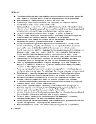 SUMMARY
 Computer security protects the data stored on the computing system and the data transmitted
over a network. It focuses on security attacks, security mechanisms and securityservices.
 A security threat is a potential violation of security and causes harm.
 Vulnerability is a weakness of system that is left unprotected and is exposed tothreats.
 Security attacks are the reasons for breach of security.
 Malicious software or malware is a software code intentionally included into a system with the
intention to harm the system. Viruses, Trojan horses, Worms, and, Javascripts, Java applets, and
activeX controls written with the purpose of attacking are malicious programs.
 Hacking is intruding into another computer or network to perform an illegal act.
 DoS attack makes the computer resource unusable or unavailable to its intended usersthus
preventing authorized users from accessing the resources on the computer.
 Packet sniffing, E-mail hacking and Password cracking are used to get the username and
password of the system to gain unauthorized access to the system.
 Security service provides specific kind of protection to system resources. Security service
ensures confidentiality, integrity, authentication, and non-repudiation of data. It provides
assurance for access control and availability of the resources to its authorizedusers.
 Security mechanisms are tools that include algorithms, protocols or devices, that are designed to
detect, prevent or recover from a security attack. They use cryptography, digital signature,
firewall, user identification and authentication as countermeasures for securityattack.
 Cryptography encrypts the data to protect the data in transit over a network. Cryptography
schemes use a pair of algorithms for encryption and decryption, and a key. Secret key
cryptography, Public-key cryptography, and hash functions are some cryptographicschemes.
 Secret key cryptography or symmetric encryption uses a single key for both encryption and
decryption. It is difficult to distribute the key securely to the receiver if the receiver and the
sender are at different physical locations.
 Public-key cryptography or asymmetric encryption uses a pair of keys—public key and private
key, for encryption and decryption. The public key is shared freely, but private key is kept secret.
 Digital signatures are used to sign a computerized document. The digital signature scheme
consists of key generation algorithm, signing algorithm and signature verifyingalgorithm.
 A firewall protects a local network from the threats it may face while interacting with other
networks (Internet). Gateway, proxy server and screening routers are used asfirewall.
 In username and password authentication, the system checks the username and passwordby
comparing it to the stored password for that username.
 A smart card is a pocket-sized card with strong security authentication for single sign-on.
 Biometrics measures and analyzes human traits like fingerprints, eye retinas and irises, voice
patterns, facial patterns and hand measurements, for authentication.
 Intrusion Detection Systems, Virus Protection software, Data and Information Backups, SSL, and
IPsec protocol are other security techniques used for security purposes.
 The aim of security awareness is to enhance security of the organization’s resourcesby
improving the awareness of the need to secure system resources.
 Security policy states the management’s overall security expectations, goals and objectives with
regard to the organization’s technology, system, and information.
 A securityplan specifies how the rules put forward by security policy will be implemented.
KEYWORDS
 