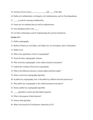 25. Security services ensure , and of the data.
26. Define (i) Confidentiality, (ii) Integrity, (iii) Authentication, and (iv) Non-Repudiation.
27. is used for ensuring confidentiality.
28. Name any two methods that are used for authentication.
29. Non-repudiation deals with .
30. List three technologies used for implementing the security mechanisms.
Section 14.7
31. Define cryptography.
32. Define (i) Plain text, (ii) Cipher, (iii) Cipher text, (iv) Encryption, and (v) Decryption.
33. Define a key.
34. What is the significance of key in cryptography?
35. Name the three cryptographic schemes.
36. Why secret key cryptography is also called symmetric encryption?
37. Explain the working of Secret key cryptography.
38. What is the difference between a stream cipher and block cipher?
39. Name a secret key cryptography algorithm.
40. In public key cryptography, how is the public key different from the private key?
41. Why public key cryptography is also called asymmetric encryption?
42. Name a public key cryptography algorithm.
43. algorithm is used to provide digital signature.
44. What is the purpose of hash function?
45. Name a hash algorithm.
46. What is the function of Certification Authorities (CA)?
 