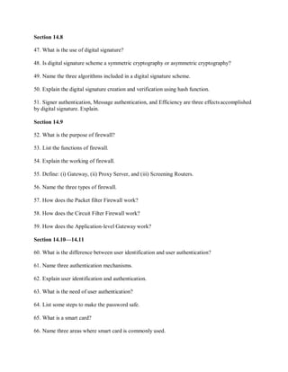 Section 14.8
47. What is the use of digital signature?
48. Is digital signature scheme a symmetric cryptography or asymmetric cryptography?
49. Name the three algorithms included in a digital signature scheme.
50. Explain the digital signature creation and verification using hash function.
51. Signer authentication, Message authentication, and Efficiency are three effectsaccomplished
by digital signature. Explain.
Section 14.9
52. What is the purpose of firewall?
53. List the functions of firewall.
54. Explain the working of firewall.
55. Define: (i) Gateway, (ii) Proxy Server, and (iii) Screening Routers.
56. Name the three types of firewall.
57. How does the Packet filter Firewall work?
58. How does the Circuit Filter Firewall work?
59. How does the Application-level Gateway work?
Section 14.10—14.11
60. What is the difference between user identification and user authentication?
61. Name three authentication mechanisms.
62. Explain user identification and authentication.
63. What is the need of user authentication?
64. List some steps to make the password safe.
65. What is a smart card?
66. Name three areas where smart card is commonly used.
 