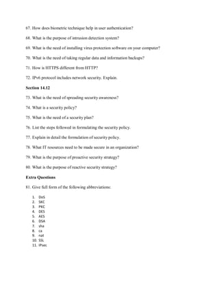 67. How does biometric technique help in user authentication?
68. What is the purpose of intrusion detection system?
69. What is the need of installing virus protection software on your computer?
70. What is the need of taking regular data and information backups?
71. How is HTTPS different from HTTP?
72. IPv6 protocol includes network security. Explain.
Section 14.12
73. What is the need of spreading security awareness?
74. What is a security policy?
75. What is the need of a security plan?
76. List the steps followed in formulating the security policy.
77. Explain in detail the formulation of security policy.
78. What IT resources need to be made secure in an organization?
79. What is the purpose of proactive security strategy?
80. What is the purpose of reactive security strategy?
Extra Questions
81. Give full form of the following abbreviations:
1. DoS
2. SKC
3. PKC
4. DES
5. AES
6. DSA
7. sha
8. ca
9. nat
10. SSL
11. IPsec
 