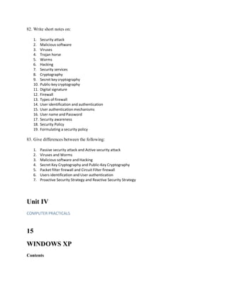 82. Write short notes on:
1. Security attack
2. Malicious software
3. Viruses
4. Trojan horse
5. Worms
6. Hacking
7. Security services
8. Cryptography
9. Secret key cryptography
10. Public-key cryptography
11. Digital signature
12. Firewall
13. Types of firewall
14. User identification and authentication
15. User authentication mechanisms
16. User name and Password
17. Security awareness
18. Security Policy
19. Formulating a security policy
83. Give differences between the following:
1. Passive security attack and Active security attack
2. Viruses and Worms
3. Malicious software and Hacking
4. Secret Key Cryptography and Public-Key Cryptography
5. Packet filter firewall and Circuit Filter firewall
6. Users identification and User authentication
7. Proactive Security Strategy and Reactive Security Strategy
Unit IV
COMPUTER PRACTICALS
15
WINDOWS XP
Contents
 