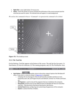  Right Click—press right button of mouse once
 Select—move the pointer of mouse and keep the left button of the mouse pressed overthe
area that you want to select. The selected area will appear in a dark background.
We enclose the command in braces <Command> to represent the command to be clicked.
Figure 15.1 The desktop screen
15.3.1 The Task Bar
On the Desktop, Task Bar appears at the bottom of the screen. The task bar has four parts: (1)
Start button, (2) Area for shortcuts, (3) The running programs, and, (4) The Notification Area.
 Start Button: It provides access to the entire range of options that Windows XP
offers. If you click it, a menu as shown in Figure 15.2 is displayed.
o It displays the list of programs that are permanently available and that are most
frequently used. Like, Set Program Access and Defaults, Connect To, Printers and Faxes
etc.
o All Programs is used to view all the programs that are installed on the computer.
o Documents provide access to the different parts of Windows XP that are mostoften
used like— My documents, My Recent Documents, My Pictures.
o Control Panel allows configuring and customizing of appearance of the computer.
o Search is used to find files or folders.
 