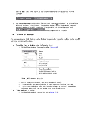 opened at the same time, clicking on the button will display all windows of the Internet
Explorer.
 The Notification Area contains icons that represent the programs that start up automatically
when the computer is turned on. If a roundbutton appears, this allows you to expand or
shrink the area that contains the icons of these programs. The time also appears here.
Double-click on an icon to open it.
15.3.2 The Icons and Shortcuts
The user can double-click the icon on the desktop to open it, for example, clicking onthe icon
will open up Internet Explorer.
 Organizing Icons on Desktop using the following steps:
o Right click on Desktop. <Arrange Icons By> (Figure 15.3)
Figure 15.3 Arrange icons by
o Choose to organize by Name, Type, Size, or Modified (date).
o You can activate Auto Arrange, which arranges the icons one below the other.
o To customize the way the icons are organized, simply drag them with the mouseto
where you want them. For this, Auto Arrange must be deactivated.
 Create Shortcuts as follows:
o Right click on Desktop. <New> <Shortcut> (Figure 15.4)
 